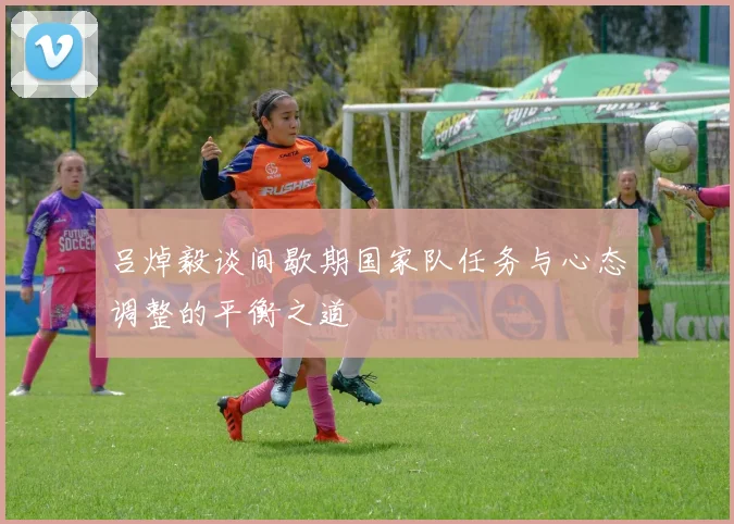 吕焯毅谈间歇期国家队任务与心态调整的平衡之道