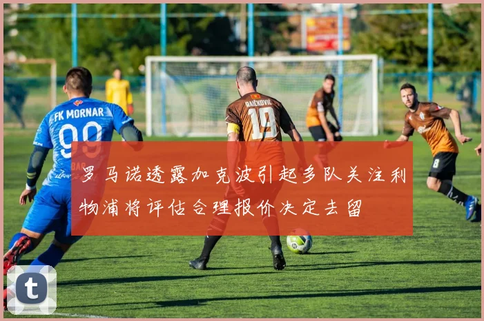 罗马诺透露加克波引起多队关注利物浦将评估合理报价决定去留