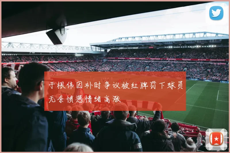 于根伟因补时争议被红牌罚下球员无奈愤懑情绪高涨