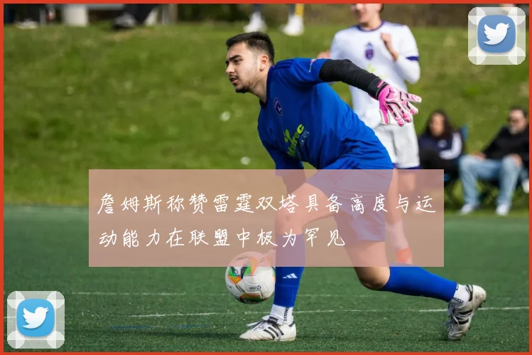詹姆斯称赞雷霆双塔具备高度与运动能力在联盟中极为罕见