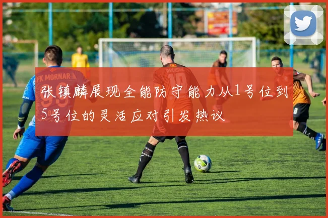 张镇麟展现全能防守能力从1号位到5号位的灵活应对引发热议