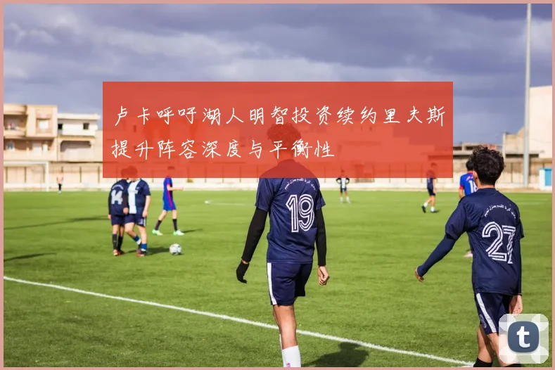 卢卡呼吁湖人明智投资续约里夫斯提升阵容深度与平衡性