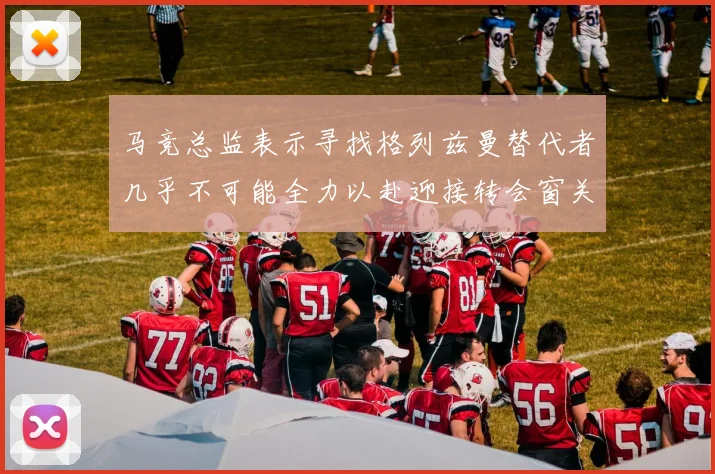 马竞总监表示寻找格列兹曼替代者几乎不可能全力以赴迎接转会窗关闭