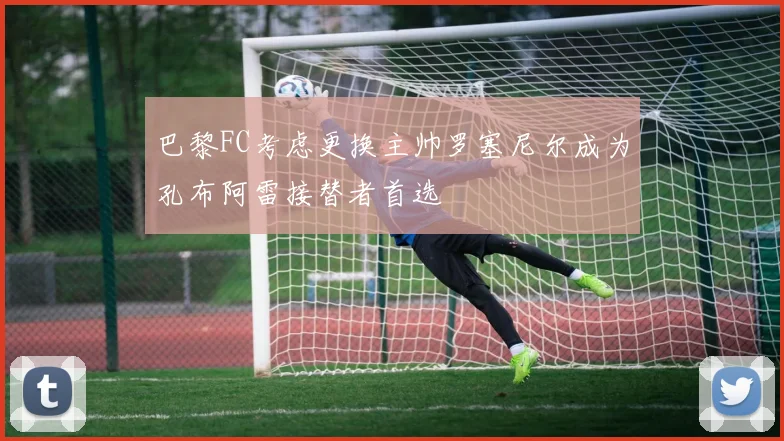 巴黎FC考虑更换主帅罗塞尼尔成为孔布阿雷接替者首选
