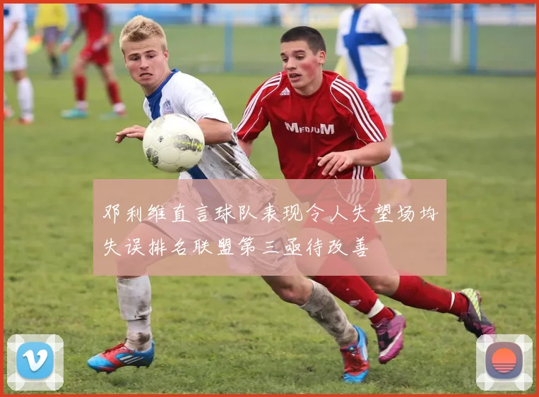 邓利维直言球队表现令人失望场均失误排名联盟第三亟待改善