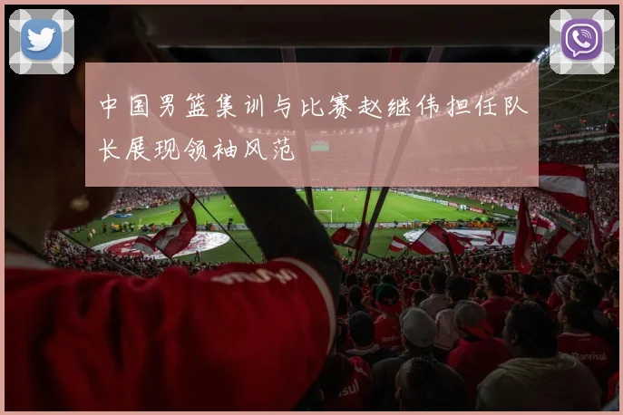中国男篮集训与比赛赵继伟担任队长展现领袖风范