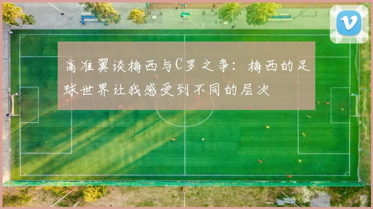 高准翼谈梅西与C罗之争：梅西的足球世界让我感受到不同的层次