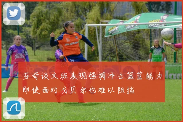 芬奇谈文班表现强调冲击篮筐能力即使面对戈贝尔也难以阻挡